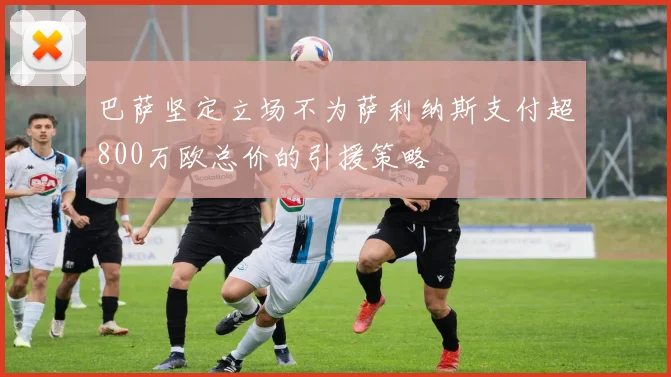 巴萨坚定立场不为萨利纳斯支付超800万欧总价的引援策略