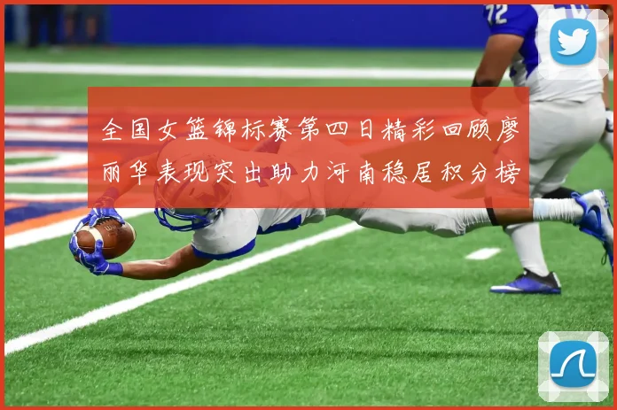 全国女篮锦标赛第四日精彩回顾廖丽华表现突出助力河南稳居积分榜首